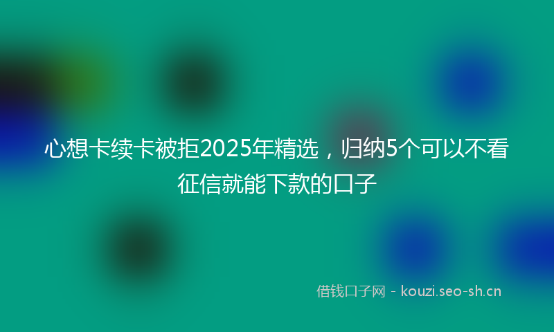 心想卡续卡被拒2025年精选，归纳5个可以不看征信就能下款的口子