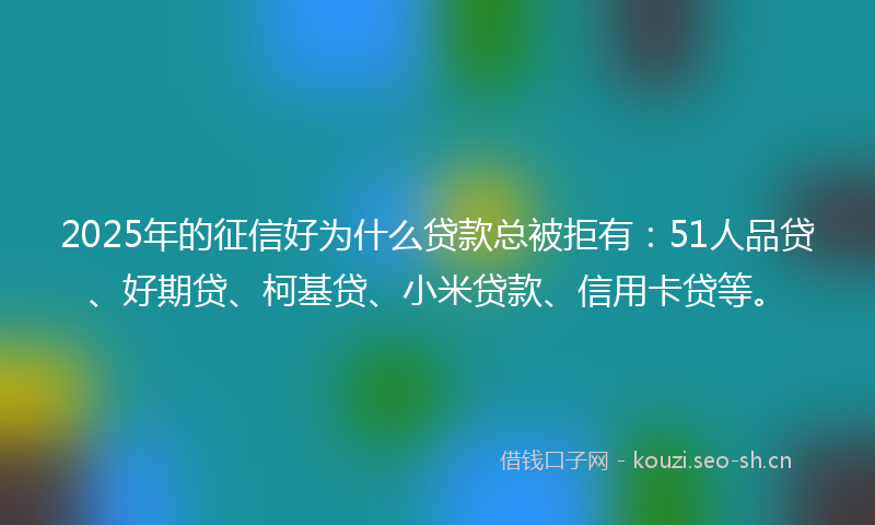 2025年的征信好为什么贷款总被拒有：51人品贷、好期贷、柯基贷、小米贷款、信用卡贷等。