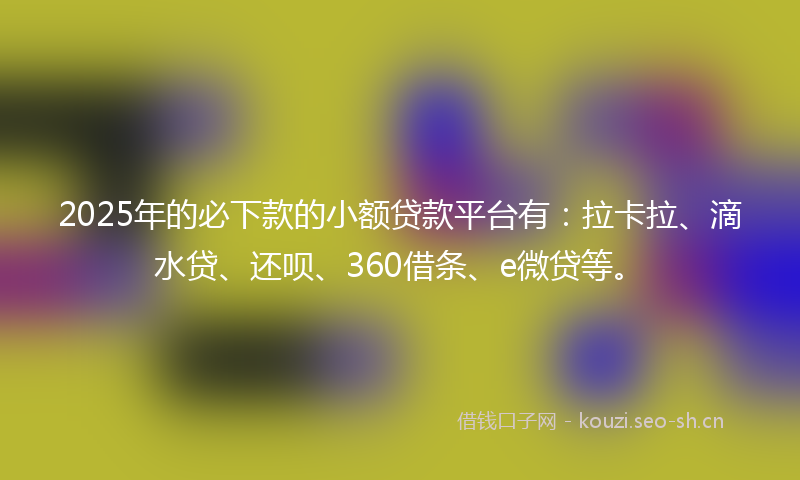 2025年的必下款的小额贷款平台有：拉卡拉、滴水贷、还呗、360借条、e微贷等。