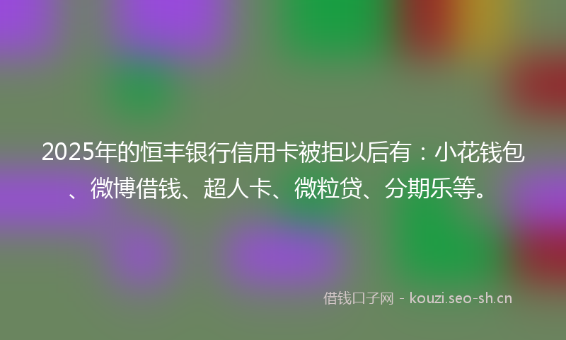 2025年的恒丰银行信用卡被拒以后有：小花钱包、微博借钱、超人卡、微粒贷、分期乐等。