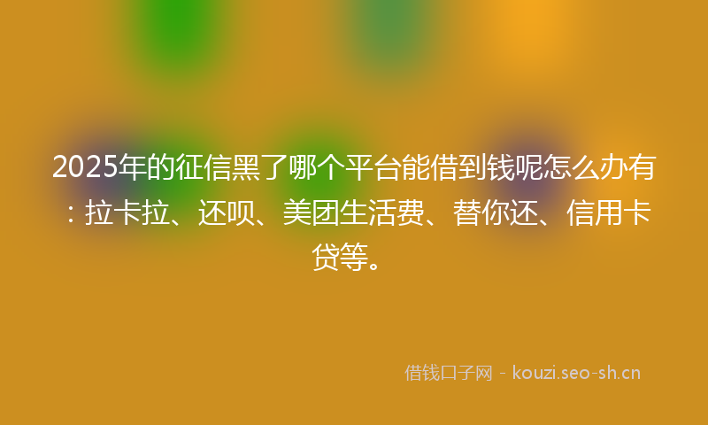 2025年的征信黑了哪个平台能借到钱呢怎么办有：拉卡拉、还呗、美团生活费、替你还、信用卡贷等。