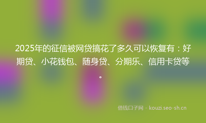 2025年的征信被网贷搞花了多久可以恢复有：好期贷、小花钱包、随身贷、分期乐、信用卡贷等。