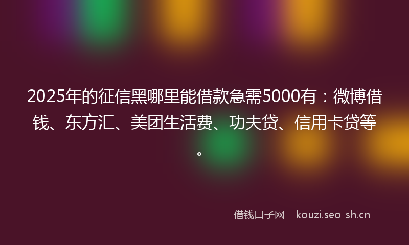 2025年的征信黑哪里能借款急需5000有：微博借钱、东方汇、美团生活费、功夫贷、信用卡贷等。