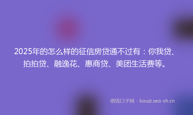 2025年的怎么样的征信房贷通不过有：你我贷、拍拍贷、融逸花、惠商贷、美团生活费等。