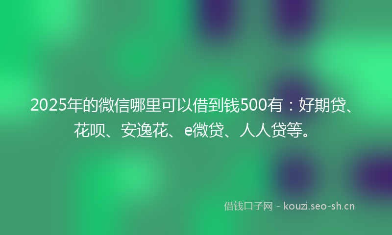 2025年的微信哪里可以借到钱500有：好期贷、花呗、安逸花、e微贷、人人贷等。