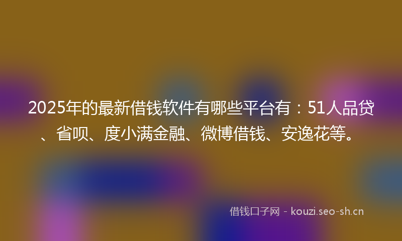 2025年的最新借钱软件有哪些平台有：51人品贷、省呗、度小满金融、微博借钱、安逸花等。