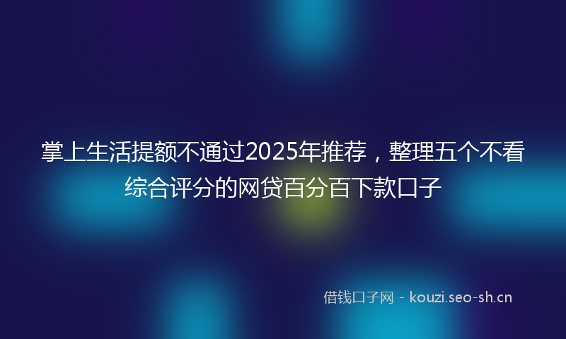 掌上生活提额不通过2025年推荐，整理五个不看综合评分的网贷百分百下款口子