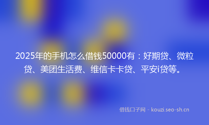 2025年的手机怎么借钱50000有：好期贷、微粒贷、美团生活费、维信卡卡贷、平安i贷等。