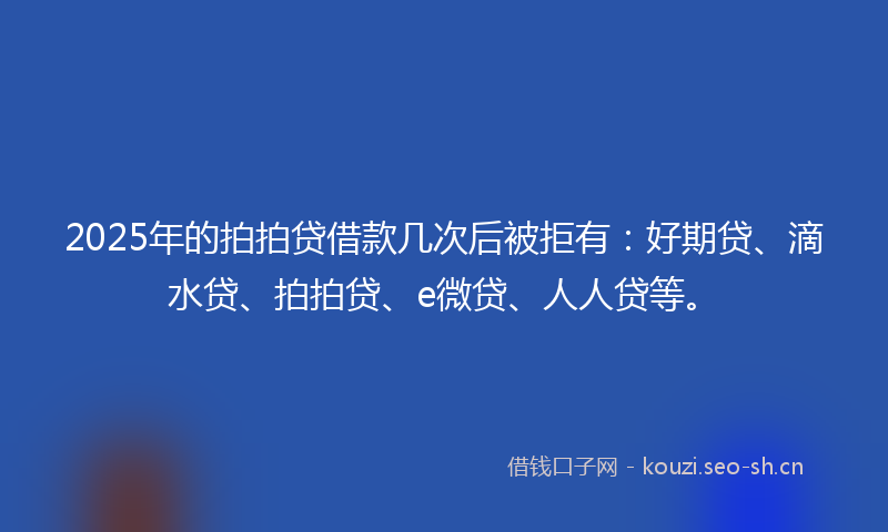 2025年的拍拍贷借款几次后被拒有：好期贷、滴水贷、拍拍贷、e微贷、人人贷等。