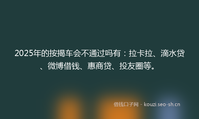 2025年的按揭车会不通过吗有：拉卡拉、滴水贷、微博借钱、惠商贷、投友圈等。