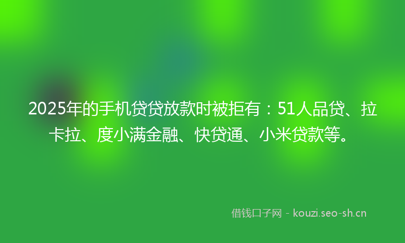 2025年的手机贷贷放款时被拒有：51人品贷、拉卡拉、度小满金融、快贷通、小米贷款等。