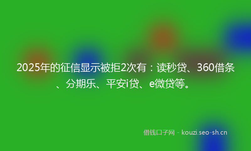2025年的征信显示被拒2次有：读秒贷、360借条、分期乐、平安i贷、e微贷等。
