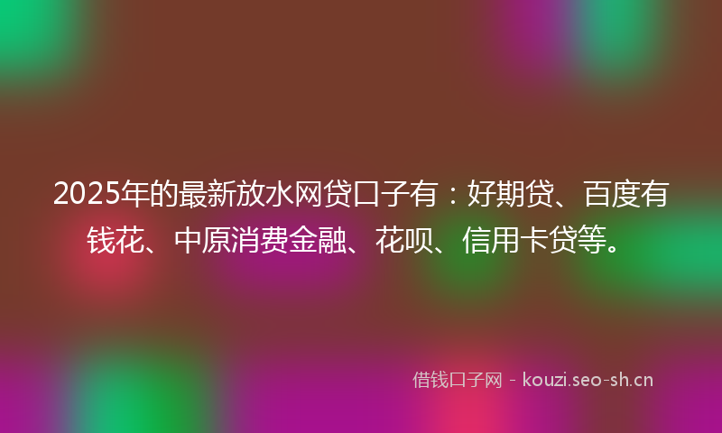 2025年的最新放水网贷口子有：好期贷、百度有钱花、中原消费金融、花呗、信用卡贷等。