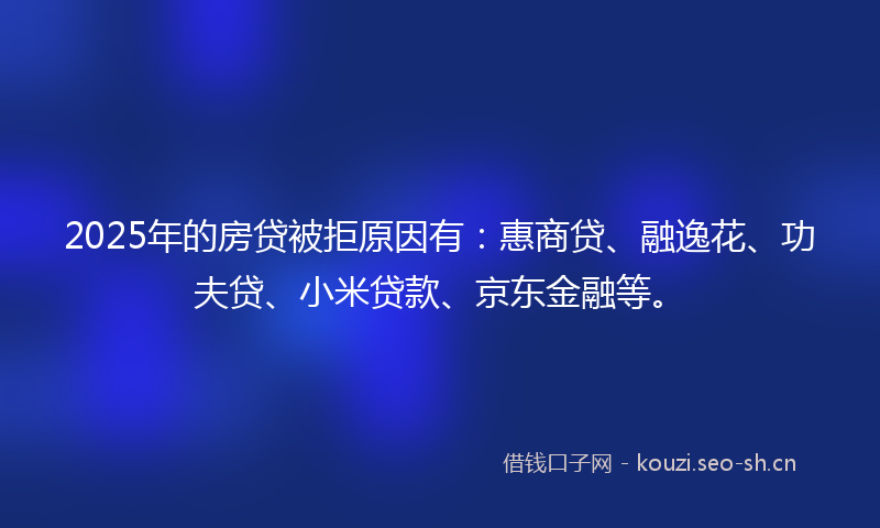 2025年的房贷被拒原因有：惠商贷、融逸花、功夫贷、小米贷款、京东金融等。