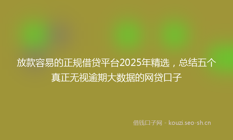 放款容易的正规借贷平台2025年精选，总结五个真正无视逾期大数据的网贷口子