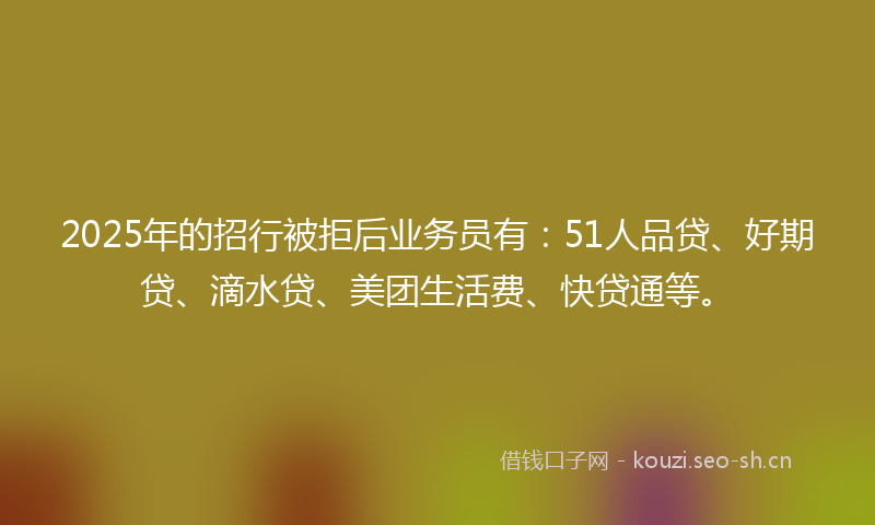 2025年的招行被拒后业务员有：51人品贷、好期贷、滴水贷、美团生活费、快贷通等。
