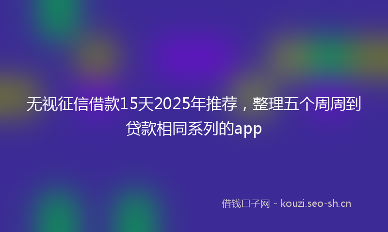 无视征信借款15天2025年推荐，整理五个周周到贷款相同系列的app
