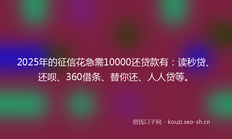 2025年的征信花急需10000还贷款有：读秒贷、还呗、360借条、替你还、人人贷等。