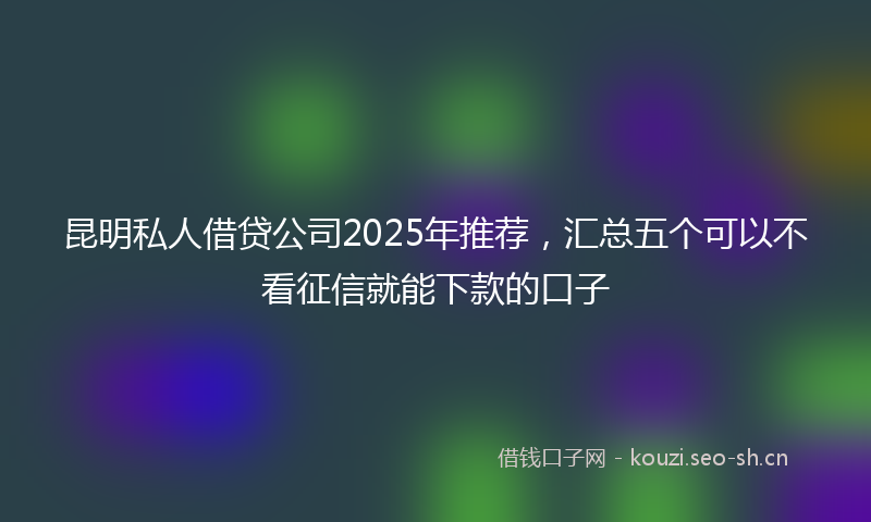 昆明私人借贷公司2025年推荐，汇总五个可以不看征信就能下款的口子