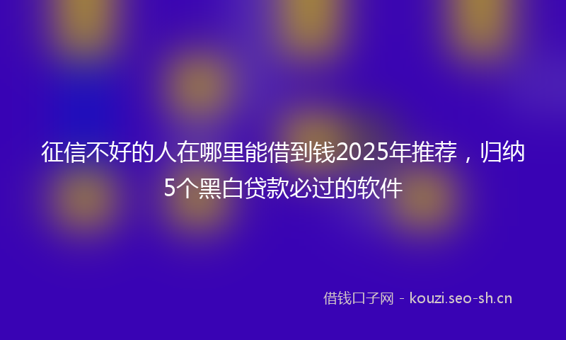 征信不好的人在哪里能借到钱2025年推荐,归纳5个黑白贷款必过的软件