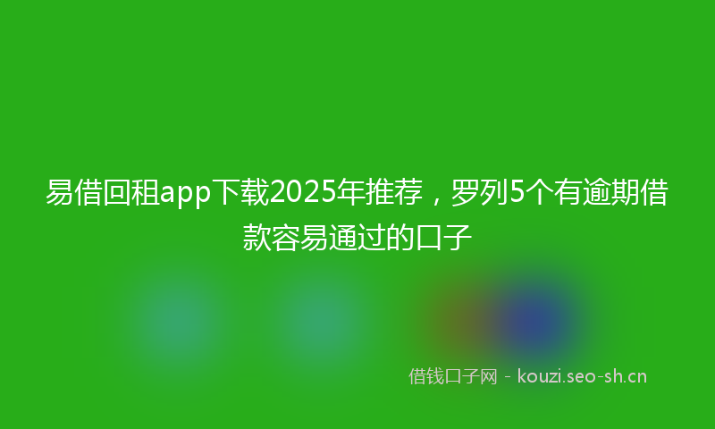 易借回租app下载2025年推荐，罗列5个有逾期借款容易通过的口子