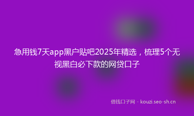 急用钱7天app黑户贴吧2025年精选，梳理5个无视黑白必下款的网贷口子