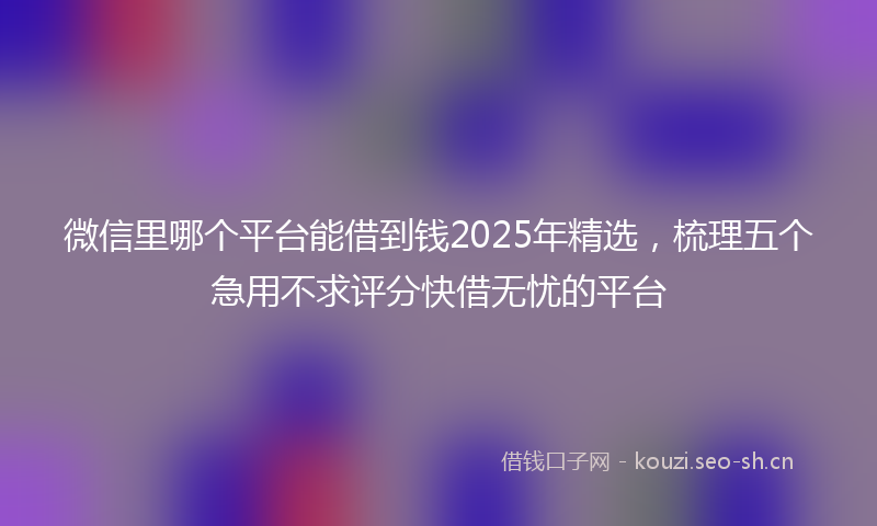 微信里哪个平台能借到钱2025年精选，梳理五个急用不求评分快借无忧的平台