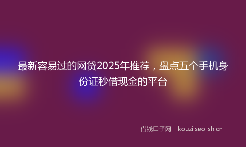 最新容易过的网贷2025年推荐，盘点五个手机身份证秒借现金的平台