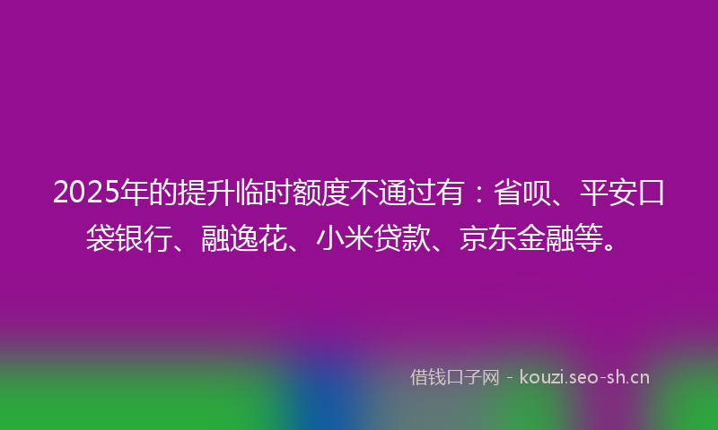 2025年的提升临时额度不通过有：省呗、平安口袋银行、融逸花、小米贷款、京东金融等。