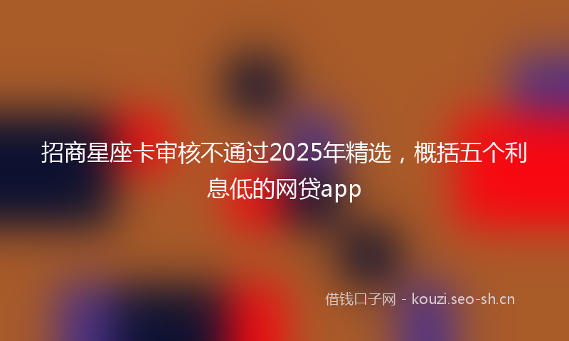 招商星座卡审核不通过2025年精选,概括五个利息低的网贷app