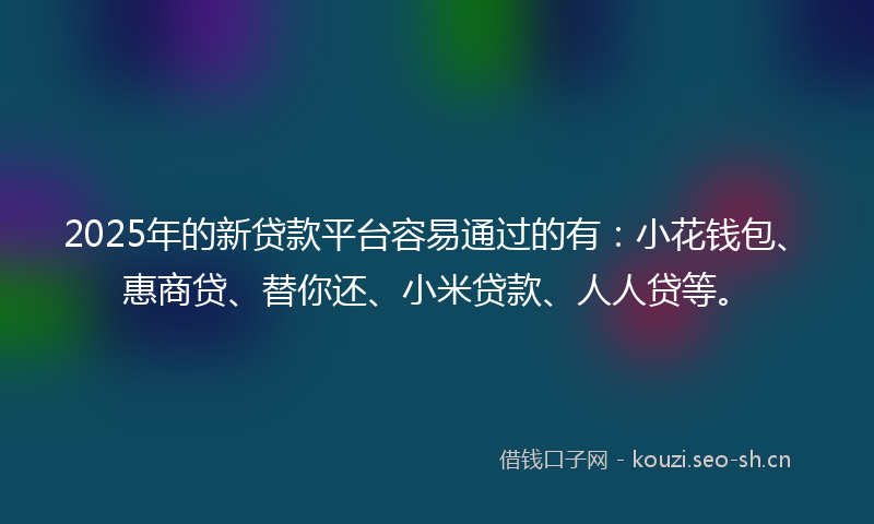 2025年的新贷款平台容易通过的有：小花钱包、惠商贷、替你还、小米贷款、人人贷等。