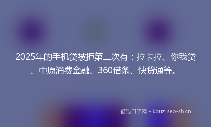 2025年的手机贷被拒第二次有：拉卡拉、你我贷、中原消费金融、360借条、快贷通等。