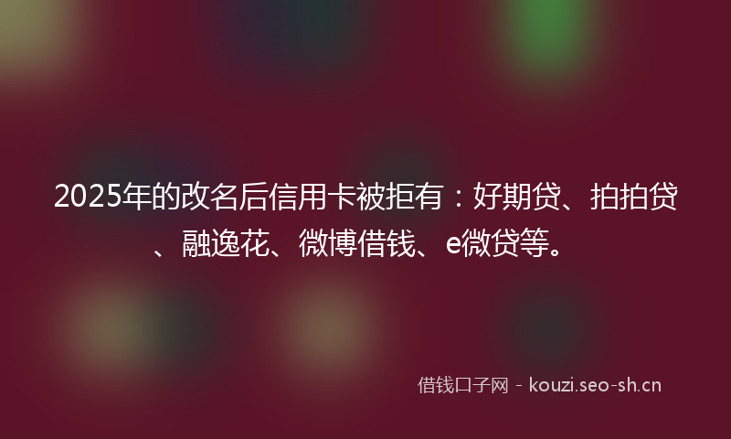 2025年的改名后信用卡被拒有：好期贷、拍拍贷、融逸花、微博借钱、e微贷等。