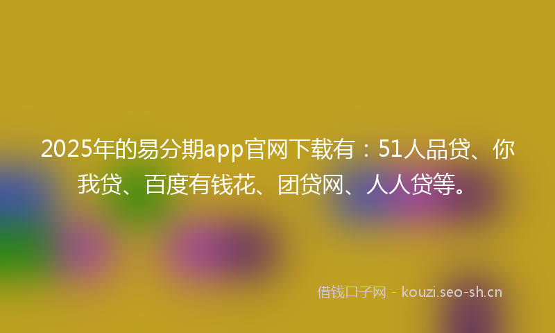 2025年的易分期app官网下载有：51人品贷、你我贷、百度有钱花、团贷网、人人贷等。