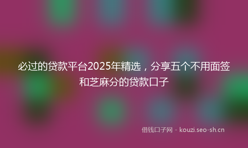 必过的贷款平台2025年精选，分享五个不用面签和芝麻分的贷款口子