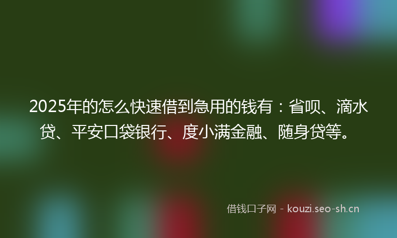 2025年的怎么快速借到急用的钱有：省呗、滴水贷、平安口袋银行、度小满金融、随身贷等。