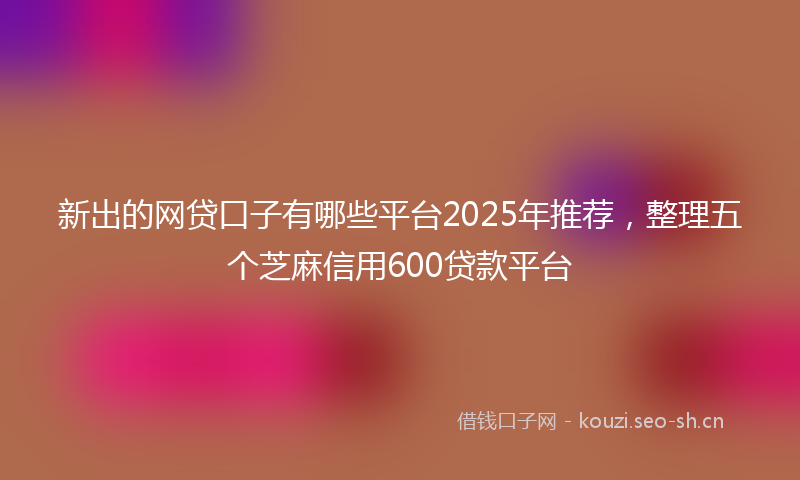 新出的网贷口子有哪些平台2025年推荐，整理五个芝麻信用600贷款平台