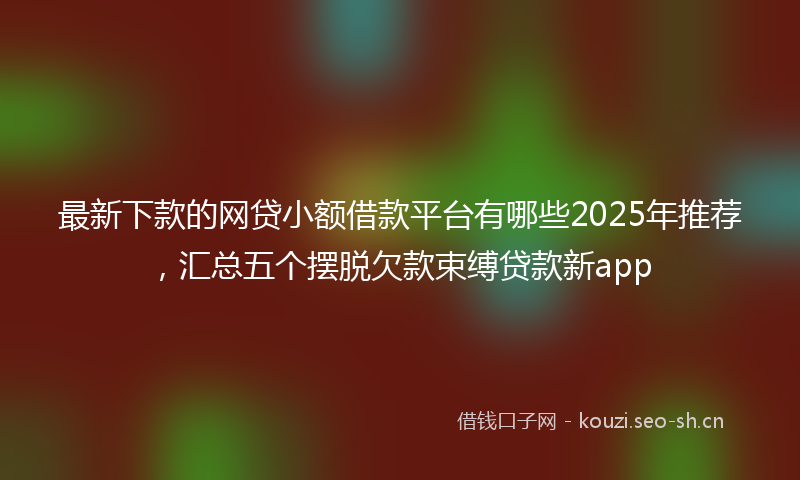 最新下款的网贷小额借款平台有哪些2025年推荐，汇总五个摆脱欠款束缚贷款新app