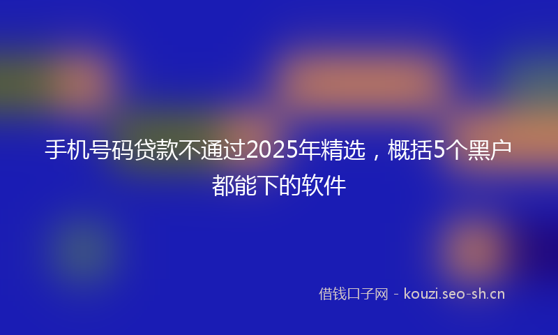 手机号码贷款不通过2025年精选，概括5个黑户都能下的软件
