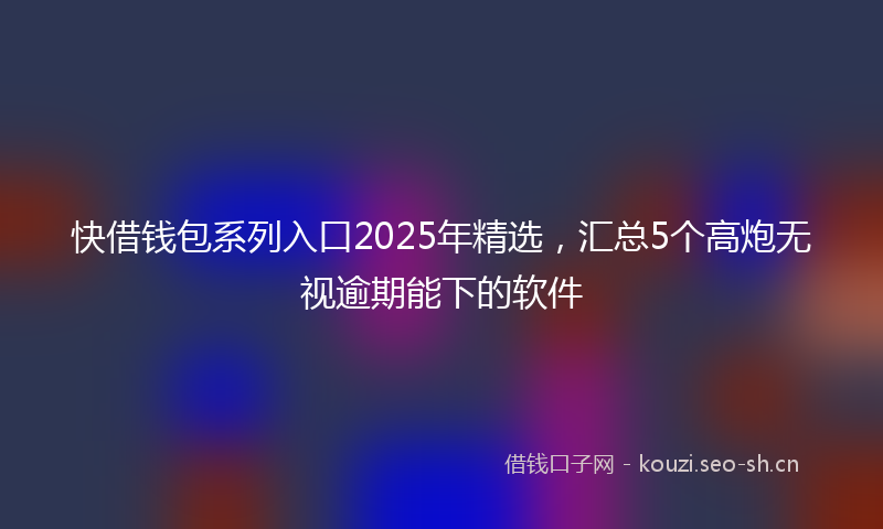 快借钱包系列入口2025年精选，汇总5个高炮无视逾期能下的软件