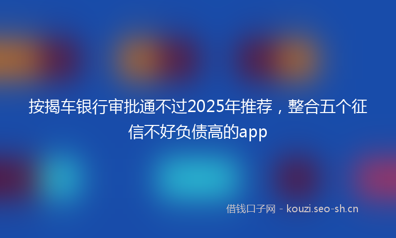 按揭车银行审批通不过2025年推荐，整合五个征信不好负债高的app