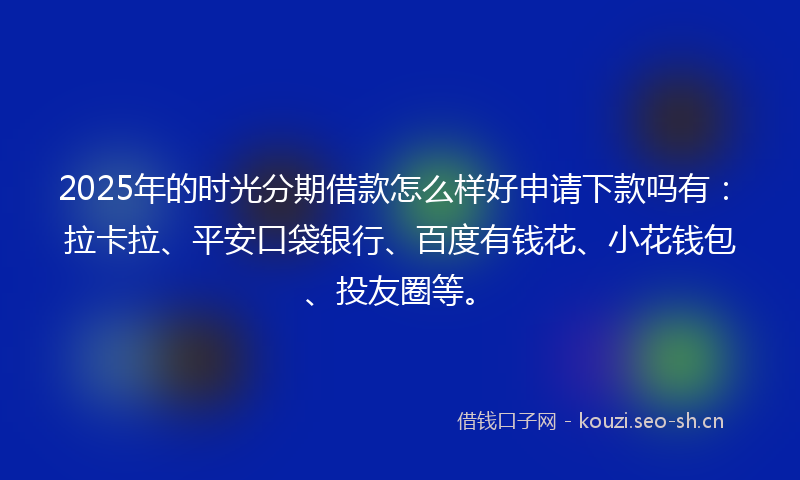 2025年的时光分期借款怎么样好申请下款吗有：拉卡拉、平安口袋银行、百度有钱花、小花钱包、投友圈等。