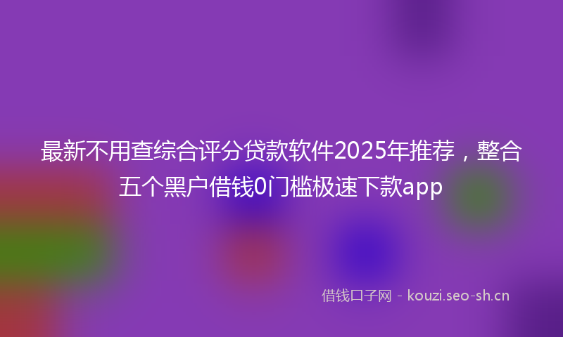 最新不用查综合评分贷款软件2025年推荐，整合五个黑户借钱0门槛极速下款app