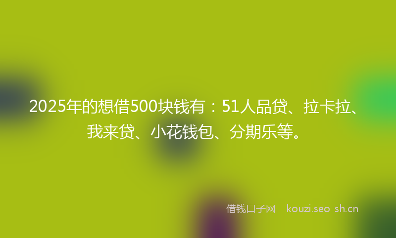 2025年的想借500块钱有：51人品贷、拉卡拉、我来贷、小花钱包、分期乐等。