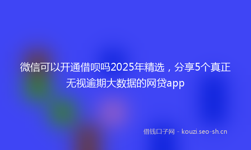 微信可以开通借呗吗2025年精选，分享5个真正无视逾期大数据的网贷app