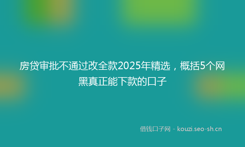 房贷审批不通过改全款2025年精选，概括5个网黑真正能下款的口子