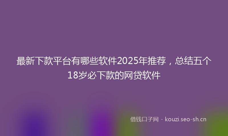 最新下款平台有哪些软件2025年推荐，总结五个18岁必下款的网贷软件