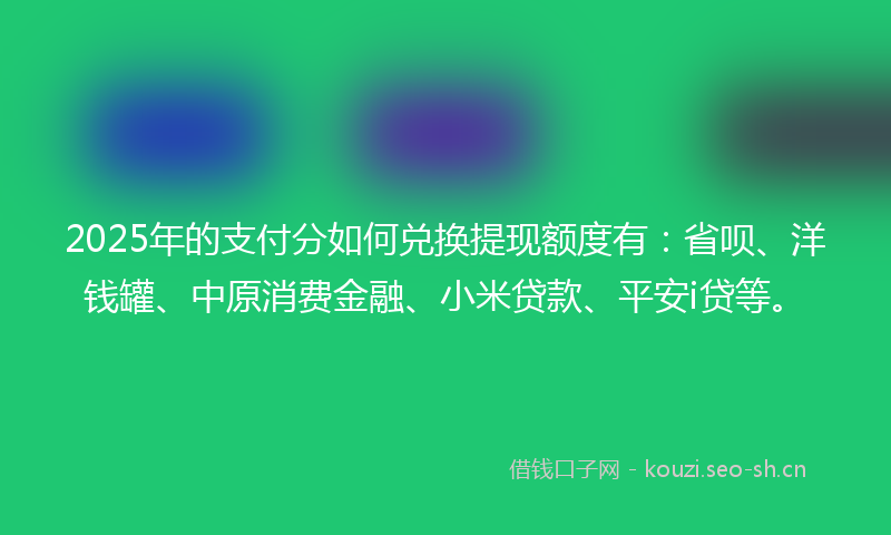 2025年的支付分如何兑换提现额度有：省呗、洋钱罐、中原消费金融、小米贷款、平安i贷等。