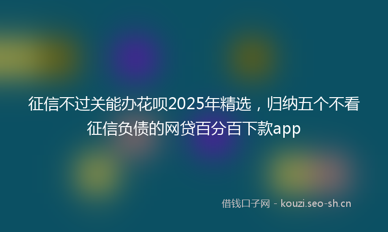 征信不过关能办花呗2025年精选，归纳五个不看征信负债的网贷百分百下款app