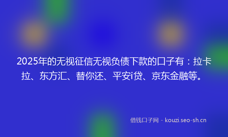 2025年的无视征信无视负债下款的口子有：拉卡拉、东方汇、替你还、平安i贷、京东金融等。